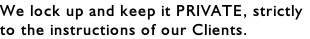 We lock up and keep it PRIVATE, strictly to the instructions of our Clients.